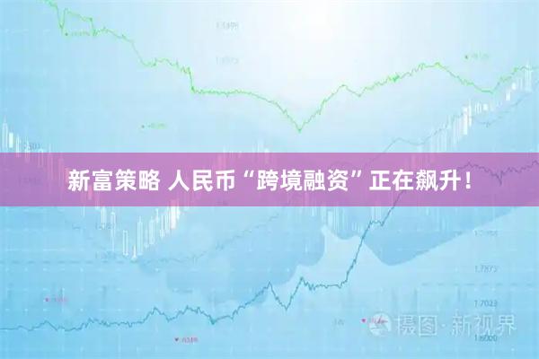 新富策略 人民币“跨境融资”正在飙升！