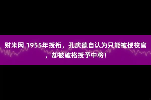 财米网 1955年授衔，孔庆德自认为只能被授校官，却被破格授予中将！