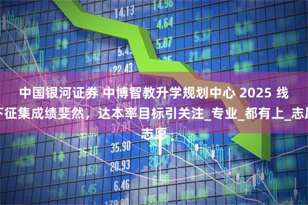 中国银河证券 中博智教升学规划中心 2025 线下征集成绩斐然,达本率目标引关注_专业_都有上_志愿