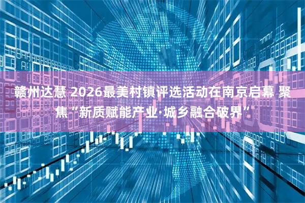 赣州达慧 2026最美村镇评选活动在南京启幕 聚焦“新质赋能产业·城乡融合破界”
