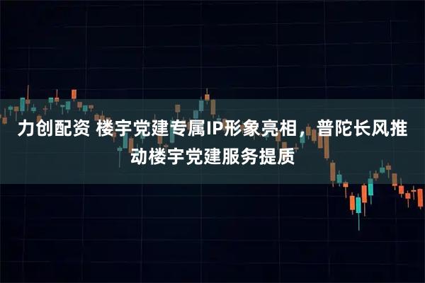 力创配资 楼宇党建专属IP形象亮相，普陀长风推动楼宇党建服务提质