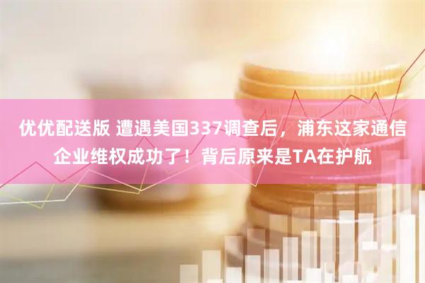 优优配送版 遭遇美国337调查后，浦东这家通信企业维权成功了！背后原来是TA在护航