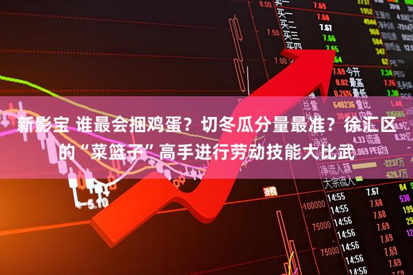 新影宝 谁最会捆鸡蛋？切冬瓜分量最准？徐汇区的“菜篮子”高手进行劳动技能大比武