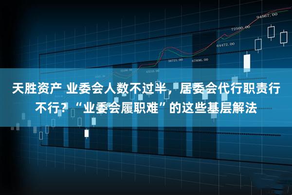 天胜资产 业委会人数不过半，居委会代行职责行不行？“业委会履职难”的这些基层解法