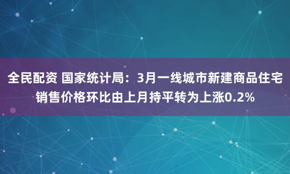 全民配资 国家统计局：3月一线城市新建商品住宅销售价格环比由上月持平转为上涨0.2%