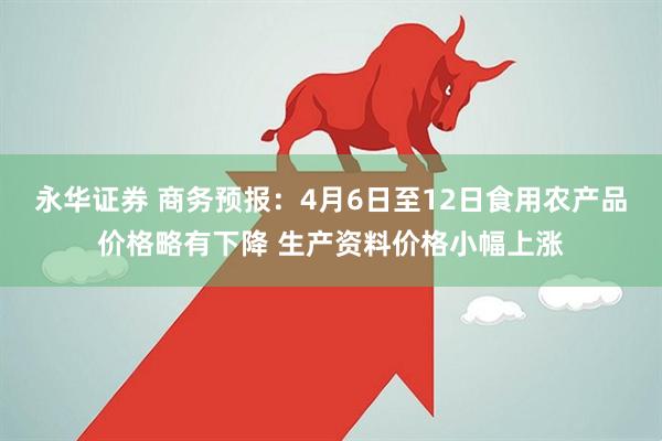 永华证券 商务预报：4月6日至12日食用农产品价格略有下降 生产资料价格小幅上涨