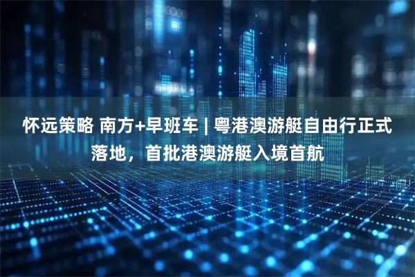 怀远策略 南方+早班车 | 粤港澳游艇自由行正式落地,首批港澳游艇入境首航