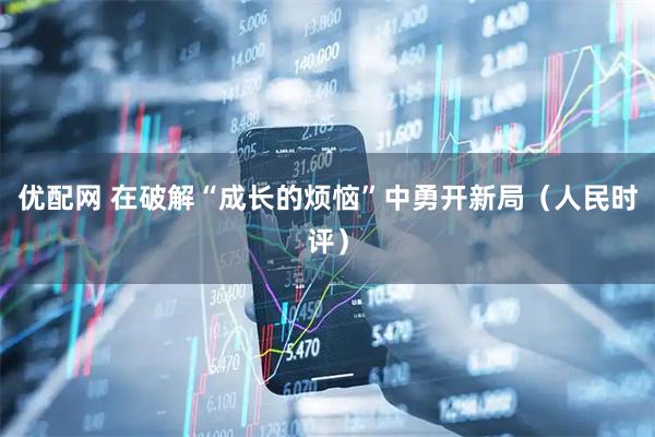 优配网 在破解“成长的烦恼”中勇开新局(人民时评)