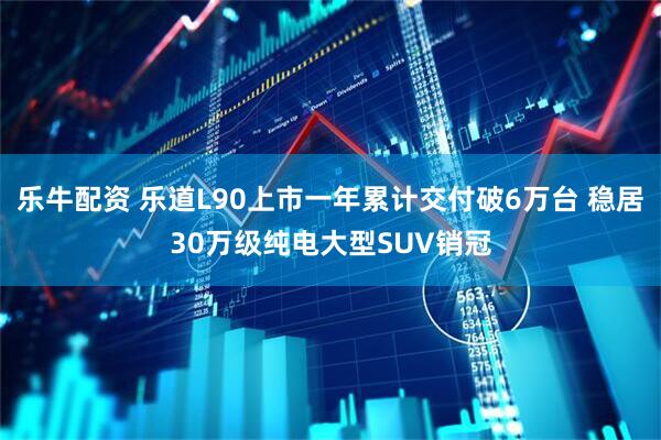 乐牛配资 乐道L90上市一年累计交付破6万台 稳居30万级纯电大型SUV销冠