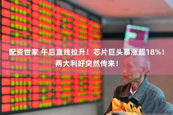 配资世家 午后直线拉升！芯片巨头暴涨超18%！两大利好突然传来！
